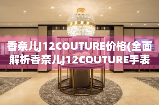 香奈兒J12COUTURE價格(全面解析香奈兒J12COUTURE手表價格區間和購買建議)