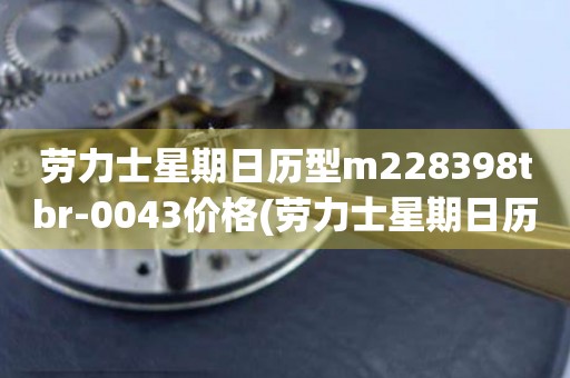 勞力士星期日歷型m228398tbr-0043價(jià)格(勞力士星期日歷型m228398tbr-0043價(jià)格查詢及購(gòu)買攻略)