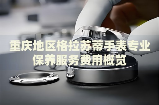 重慶地區(qū)格拉蘇蒂手表專業(yè)保養(yǎng)服務(wù)費用概覽