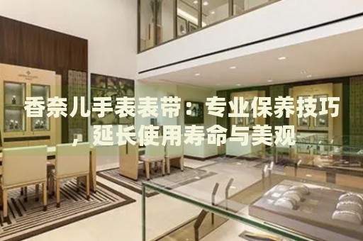 香奈兒手表表帶：專業(yè)保養(yǎng)技巧，延長使用壽命與美觀