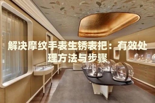 解決摩紋手表生銹表把：有效處理方法與步驟