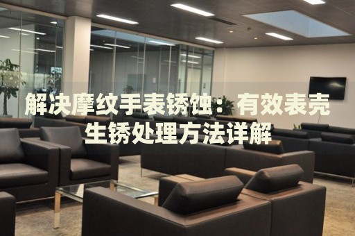 解決摩紋手表銹蝕：有效表殼生銹處理方法詳解