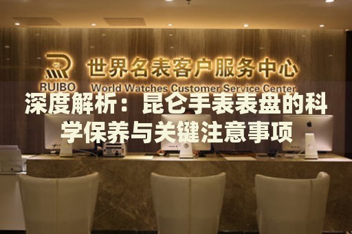 深度解析：昆侖手表表盤的科學保養與關鍵注意事項