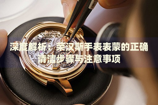 深度解析：榮漢斯手表表蒙的正確清潔步驟與注意事項