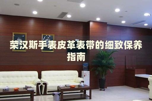 榮漢斯手表皮革表帶的細致保養指南