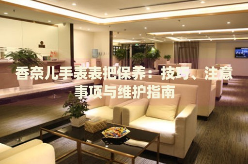 香奈兒手表表把保養(yǎng)：技巧、注意事項(xiàng)與維護(hù)指南