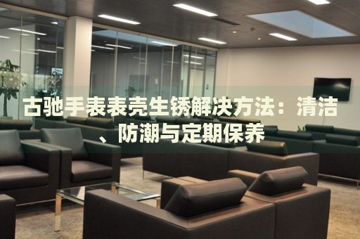 古馳手表表殼生銹解決方法：清潔、防潮與定期保養