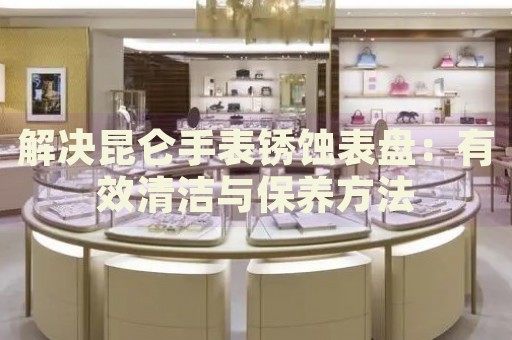 解決昆侖手表銹蝕表盤：有效清潔與保養方法