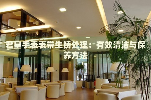 君皇手表表帶生銹處理：有效清潔與保養方法