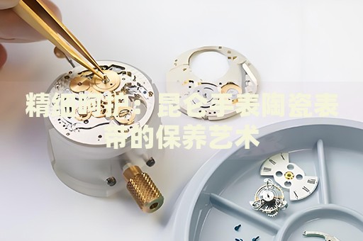 精細呵護：昆侖手表陶瓷表帶的保養藝術
