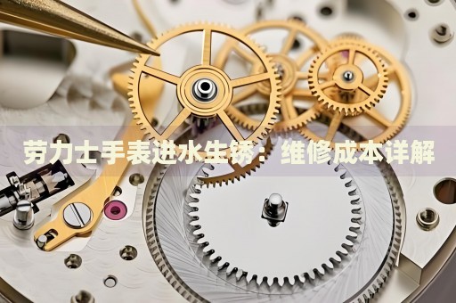 勞力士手表進水生銹：維修成本詳解