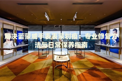 解決蕾蒙威手表表蒙劃痕：專業修復方法與日常保養指南