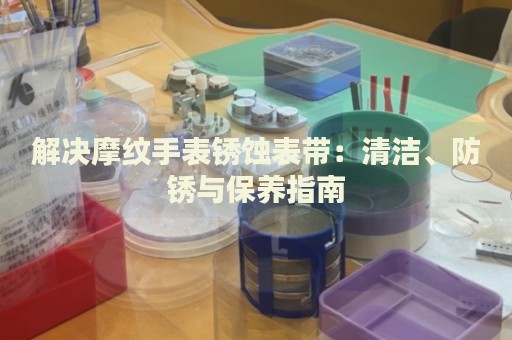 解決摩紋手表銹蝕表帶：清潔、防銹與保養(yǎng)指南
