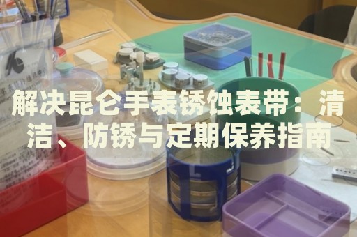解決昆侖手表銹蝕表帶：清潔、防銹與定期保養指南