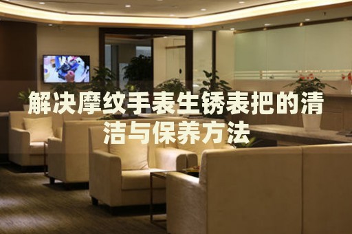 解決摩紋手表生銹表把的清潔與保養(yǎng)方法