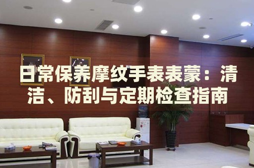 日常保養(yǎng)摩紋手表表蒙：清潔、防刮與定期檢查指南
