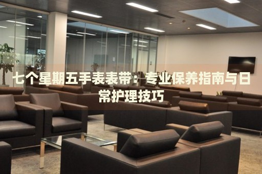 七個星期五手表表帶：專業(yè)保養(yǎng)指南與日常護(hù)理技巧