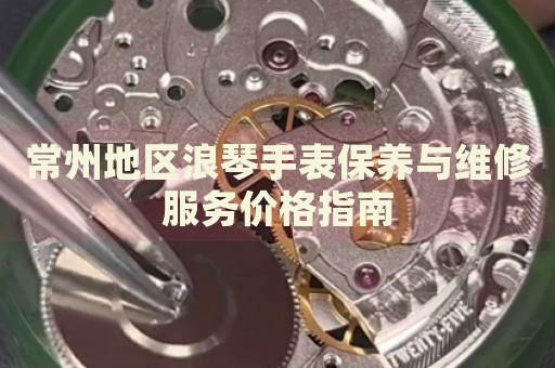 常州地區浪琴手表保養與維修服務價格指南