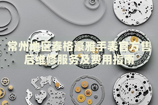 常州地區泰格豪雅手表官方售后維修服務及費用指南
