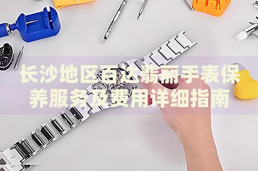 長沙地區百達翡麗手表保養服務及費用詳細指南
