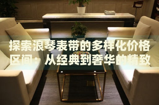 探索浪琴表帶的多樣化價格區間：從經典到奢華的精致選擇