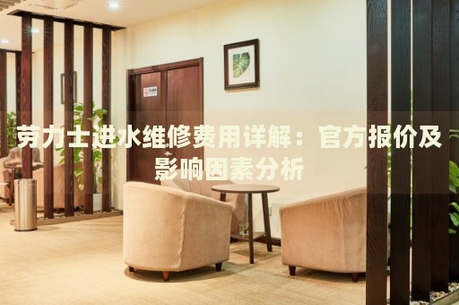 勞力士進水維修費用詳解：官方報價及影響因素分析