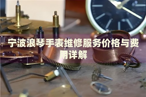 寧波浪琴手表維修服務(wù)價格與費用詳解