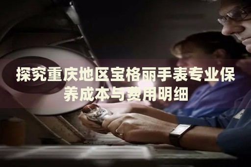探究重慶地區寶格麗手表專業保養成本與費用明細