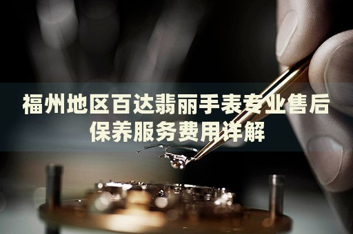 福州地區百達翡麗手表專業售后保養服務費用詳解