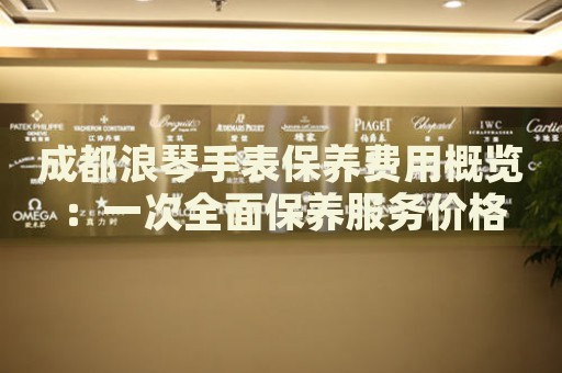 成都浪琴手表保養費用概覽：一次全面保養服務價格