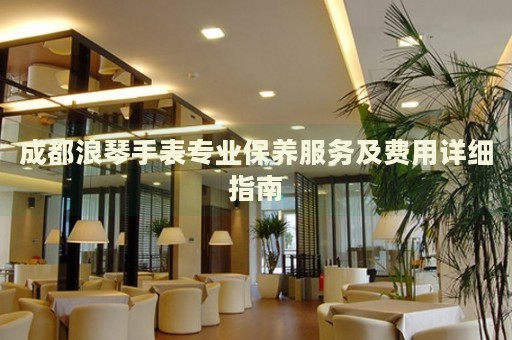 成都浪琴手表專業保養服務及費用詳細指南