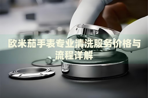 歐米茄手表專業清洗服務價格與流程詳解
