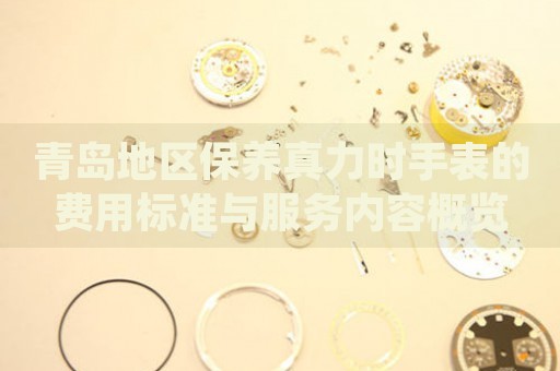 青島地區保養真力時手表的費用標準與服務內容概覽