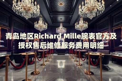 青島地區Richard Mille腕表官方及授權售后維修服務費用明細
