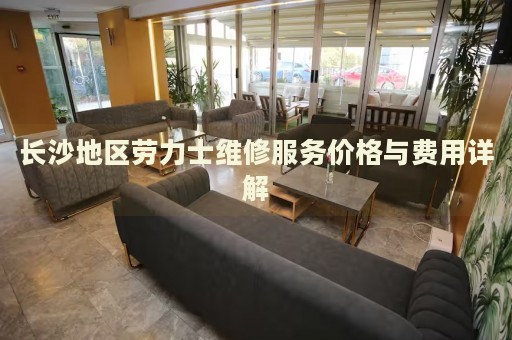 長沙地區(qū)勞力士維修服務(wù)價(jià)格與費(fèi)用詳解