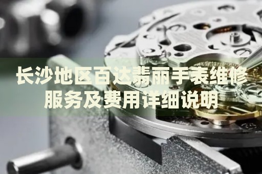 長沙地區(qū)百達(dá)翡麗手表維修服務(wù)及費(fèi)用詳細(xì)說明