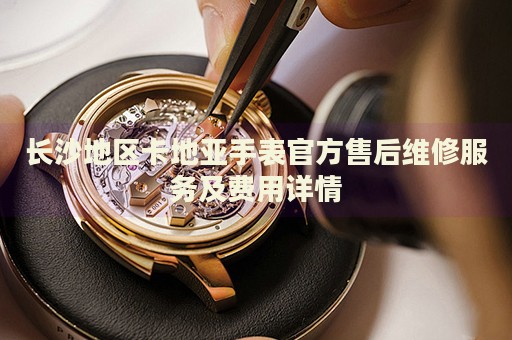 長沙地區卡地亞手表官方售后維修服務及費用詳情