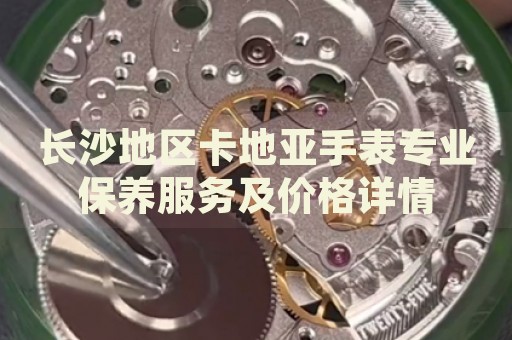 長沙地區卡地亞手表專業保養服務及價格詳情