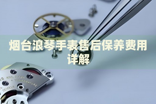 煙臺浪琴手表售后保養費用詳解