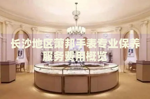 長沙地區蕭邦手表專業保養服務費用概覽
