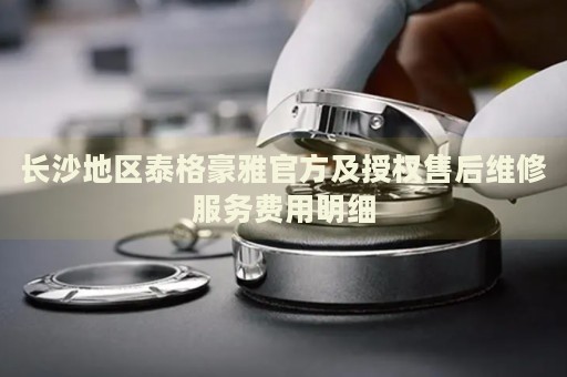 長沙地區泰格豪雅官方及授權售后維修服務費用明細