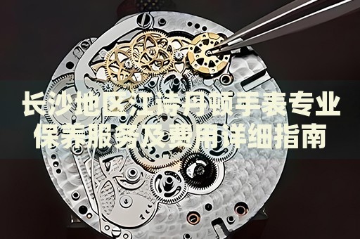 長沙地區江詩丹頓手表專業保養服務及費用詳細指南