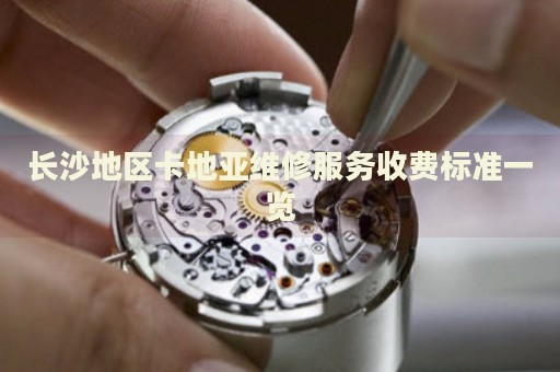 長沙地區卡地亞維修服務收費標準一覽