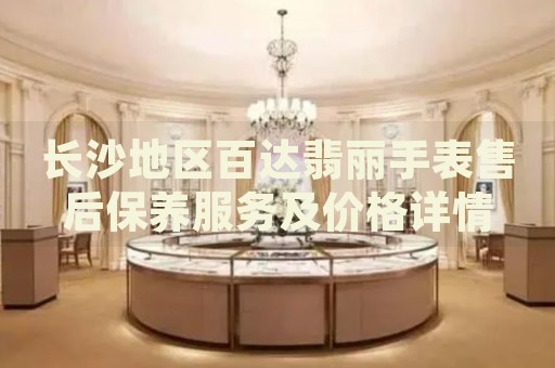 長沙地區百達翡麗手表售后保養服務及價格詳情