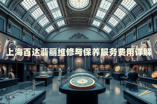 上海百達翡麗維修與保養服務費用詳解