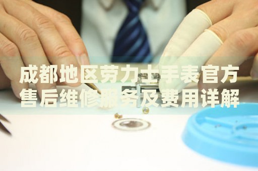 成都地區勞力士手表官方售后維修服務及費用詳解