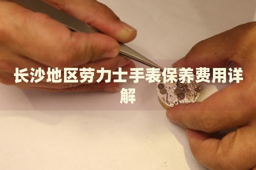 長沙地區勞力士手表保養費用詳解