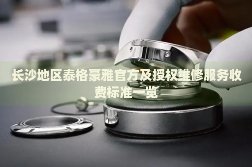 長沙地區泰格豪雅官方及授權維修服務收費標準一覽