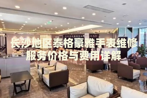 長沙地區泰格豪雅手表維修服務價格與費用詳解
