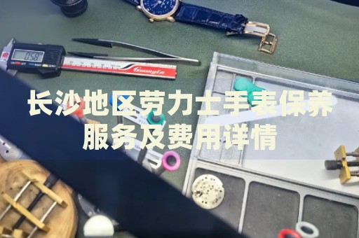 長沙地區勞力士手表保養服務及費用詳情